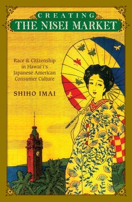 Creating the Nisei Market: Race and Citizenship in Hawaii's Japanese American Consumer Culture by Imai, Shiho