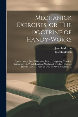 Mechanick Exercises, or, The Doctrine of Handy-works: Applied to the Arts of Smithing, Joinery, Carpentry, Turning, Bricklayery: to Which is Added Mec by Moxon, Joseph 1627-1691