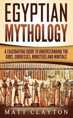Egyptian Mythology: A Fascinating Guide to Understanding the Gods, Goddesses, Monsters, and Mortals by Clayton, Matt