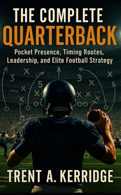 The Complete Quarterback: Pocket Presence, Timing Routes, Leadership, and Elite Football Strategy: Mastering the Mental and Physical Demands of Footba by Kerridge, Trent A.