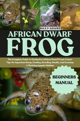 African Dwarf Frog: The Complete Guide To Caring For African Dwarf Frogs: Expert Tips On Aquarium Setup, Feeding, Breeding, Health, And Creating A Thr by Adamz, Billy