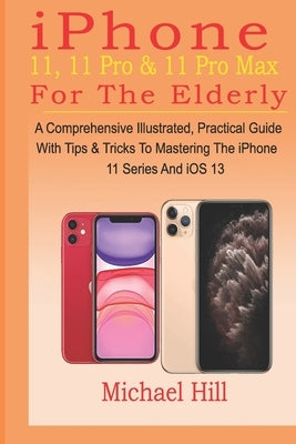 iPhone 11, 11 Pro & 11 Pro Max For The Elderly: A Comprehensive Illustrated, Practical Guide with Tips & Tricks to Mastering The iPhone 11 Series And by Hill, Michael