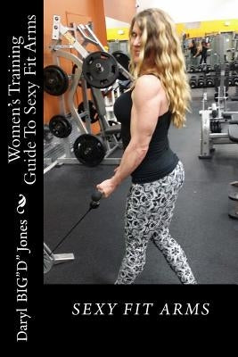 Women's Training Guide To Sexy Fit Arms: Sexy Fit Arms by Jones, Daryl