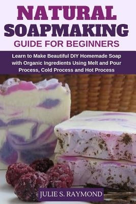 Natural Soapmaking Guide for Beginners: Learn to Make Beautiful DIY Homemade Soap with Organic Ingredients - Using Melt and Pour Process, Cold Process by Raymond, Julie S.