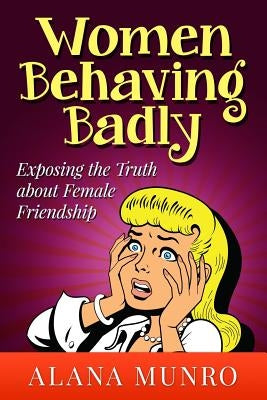 Women Behaving Badly: Exposing the Truth about Female Friendship by Munro, Alana