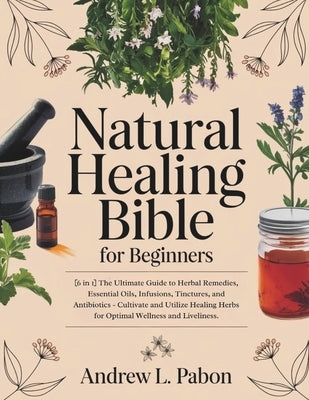 Natural Healing Bible for Beginners: [6 in 1] The Ultimate Guide to Herbal Remedies, Essential Oils, Infusions, etc - Cultivate and Utilize Healing He by Pabon, Andrew L.