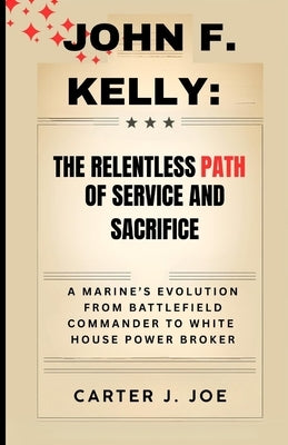 John F. Kelly: The Relentless Path of Service and Sacrifice: A Marine's Evolution from Battlefield Commander to White House Power Broker by Joe, Carter J.