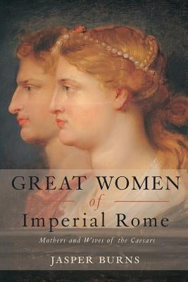 Great Women of Imperial Rome: Mothers and Wives of the Caesars by Burns, Jasper