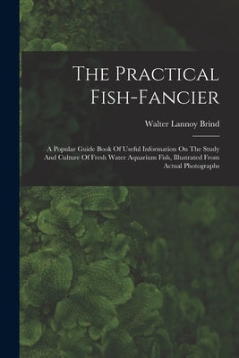 The Practical Fish-fancier: A Popular Guide Book Of Useful Information On The Study And Culture Of Fresh Water Aquarium Fish, Illustrated From Act by Brind, Walter Lannoy