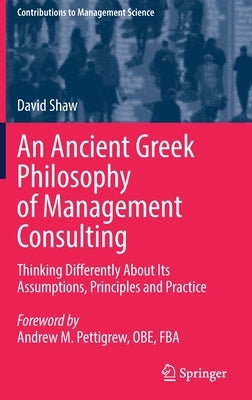 An Ancient Greek Philosophy of Management Consulting: Thinking Differently about Its Assumptions, Principles and Practice by Shaw, David