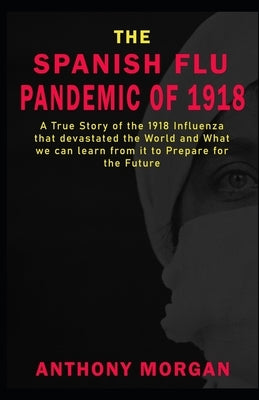 THE SPANISH FLU PANDEMIC OF 1918 A True Story of the 1918 Influenza that devastated the World and What we can learn from it to Prepare for the Future by Morgan, Anthony