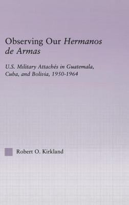 Observing Our Hermanos de Armas: U.S. Military Attaches in Guatemala, Cuba and Bolivia, 1950-1964 by Kirkland, Robert O.
