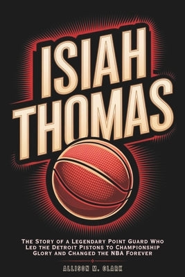 Isiah Thomas: The Story of a Legendary Point Guard Who Led the Detroit Pistons to Championship Glory and Changed the NBA Forever by M. Clark, Allison