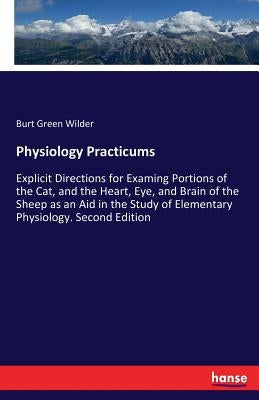 Physiology Practicums: Explicit Directions for Examing Portions of the Cat, and the Heart, Eye, and Brain of the Sheep as an Aid in the Study of Eleme by Wilder, Burt Green