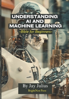 Understanding Artificial Intelligence and Machine Learning: Bible for Beginners by Julius, Jay