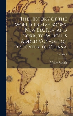 The History of the World, in Five Books. New Ed., Rev. and Corr., to Which is Added Voyages of Discovery to Guiana; Volume 2 by Raleigh, Walter