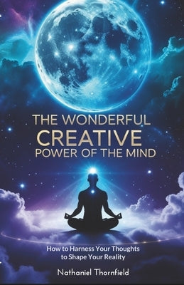 The Wonderful Creative Power Of The Mind: How to Harness Your Thoughts to Shape Your Reality by Thornfield, Nathaniel