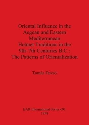 Oriental Influence in the Aegean and Eastern Mediterranean Helmet Traditions in the 9th-7th Centuries BC: The Patterns of Orientalization by Dezsö, Tamás