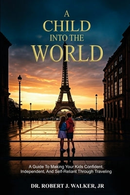 A Child Into The World: A Guide to Making Your Kids Confident, Independent, and Self-Reliant Through Traveling by Walker, Robert J.