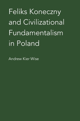 Feliks Koneczny and Civilizational Fundamentalism in Poland by Wise, Andrew Kier