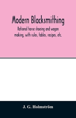 Modern blacksmithing: rational horse shoeing and wagon making, with rules, tables, recipes, etc. by G. Holmström, J.