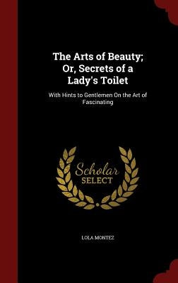 The Arts of Beauty; Or, Secrets of a Lady's Toilet: With Hints to Gentlemen On the Art of Fascinating by Montez, Lola