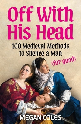 Off with His Head: 100 Medieval Methods to Silence a Man (for Good) by Coles, Megan