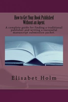 How to Get Your Book Published Without an Agent.: A complete guide for finding a traditional publisher and writing a successful manuscript submission by Holm, Elisabet