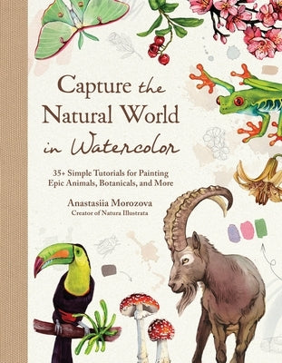 Capture the Natural World in Watercolor: 35+ Simple Tutorials for Painting Epic Animals, Botanicals, and More by Morozova, Anastasiia