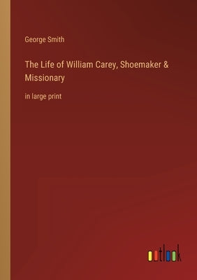 The Life of William Carey, Shoemaker & Missionary: in large print by Smith, George
