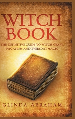 Witch Book - Hardcover Version: A Definitive Guide To Witch Craft, Paganism and Everyday Magic: A Definitive Guide To Witch Craft, Paganism and Everyd by Abraham, Glinda