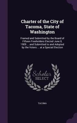 Charter of the City of Tacoma, State of Washington: Framed and Submitted by the Board of Fifteen Freeholders Elected June 8, 1909 ... and Submitted to by Tacoma