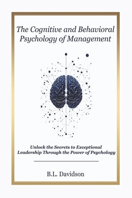 The Cognitive and Behavioral Psychology of Project Management: Unlock the Secrets to Exceptional Leadership Through the Power of Psychology by Davidson, B. L.