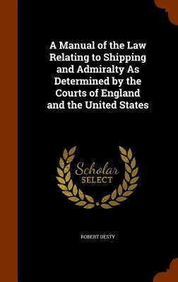 A Manual of the Law Relating to Shipping and Admiralty As Determined by the Courts of England and the United States by Desty, Robert