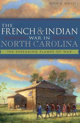 The French & Indian War in North Carolina: The Spreading Flames of War by Maass, John R.