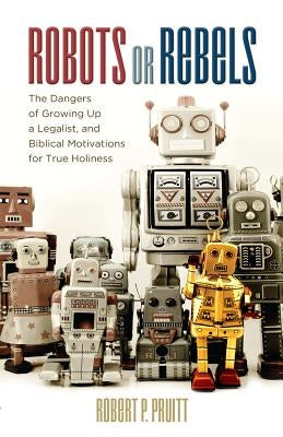 Robots or Rebels: The Dangers of Growing Up a Legalist, and Biblical Motivations for True Holiness by Pruitt, Robert P.