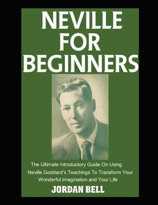 Neville For Beginners: The Ultimate Introductory Guide On Using Neville Goddard's Teachings To Transform Your Wonderful Imagination and Your Life by Bell, Jordan