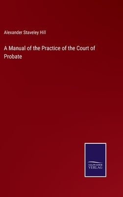 A Manual of the Practice of the Court of Probate by Hill, Alexander Staveley