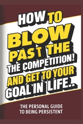 How To Blow Pass The Competition and Get To Your Goal In Life: (A Personal Guide to Being Persistent) by Hayward, Brian Ernest