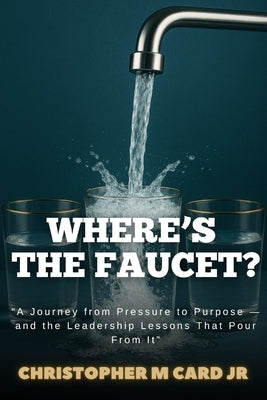 Where's the Faucet?: A Journey from Pressure to Purpose - and the Leadership Lessons That Pour from It by Card, Christopher M., Jr.