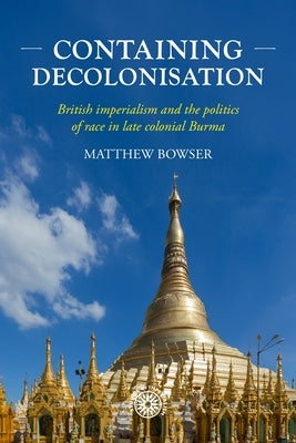 Containing Decolonisation: British Imperialism and the Politics of Race in Late Colonial Burma by Bowser, Matthew