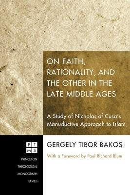 On Faith, Rationality, and the Other in the Late Middle Ages: A Study of Nicholas of Cusa's Manuductive Approach to Islam by Bakos, Gergely Tibor