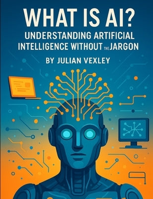 What is AI?: Understanding Artificial Intelligence Without the Jargon by Vexley, Julian