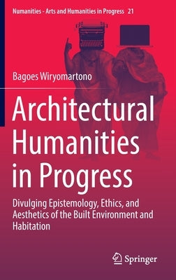 Architectural Humanities in Progress: Divulging Epistemology, Ethics, and Aesthetics of the Built Environment and Habitation by Wiryomartono, Bagoes