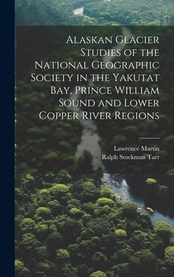 Alaskan Glacier Studies of the National Geographic Society in the Yakutat Bay, Prince William Sound and Lower Copper River Regions by Tarr, Ralph Stockman