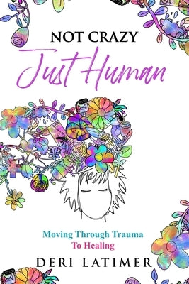 Not Crazy, Just Human: Moving Through Trauma To Healing by Latimer, Deri