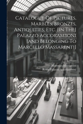 Catalogue Of Pictures, Marbles, Bronzes, Antiquities, Etc. [in The] Palazzo Accoramboni [and Belonging To Marcello Massarenti] by Rome (Italy) Palazzo Accoramboni