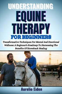 Understanding Equine Therapy for Beginners: Transformative Techniques For Mental And Emotional Wellness: A Beginner's Roadmap To Harnessing The Benefi by Eiden, Aurelio