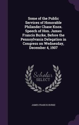 Some of the Public Services of Honorable Philander Chase Knox. Speech of Hon. James Francis Burke, Before the Pennsylvania Delegation in Congress on W by Burke, James Francis