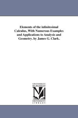 Elements of the infinitesimal Calculus, With Numerous Examples and Applications to Analysis and Geometry. by James G. Clark. by Clark, James Gregory